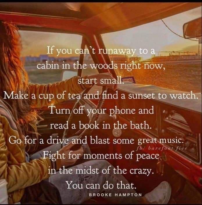 If you can't run away to a cabin in the woods right now, start small. Make a cup of tea and find a sunset to watch. Turn off your phone and read a book in the bath. Go for a drive and blast some great music. Fight for moments of peace in the midst of the crazy. You can do that. -- Brooke Hampton